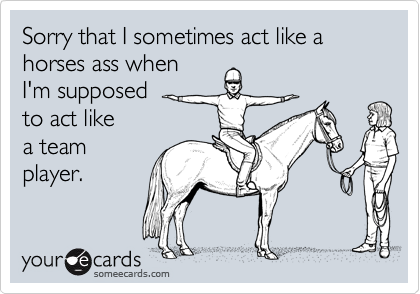 Sorry that I sometimes act like a horses ass when I'm supposedto act like a teamplayer.