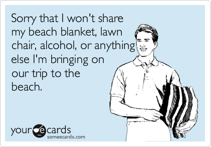 Sorry that I won't share
my beach blanket, lawn
chair, alcohol, or anything
else I'm bringing on
our trip to the
beach.
