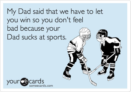 My Dad said that we have to let you win so you don't feel 
bad because your 
Dad sucks at sports.