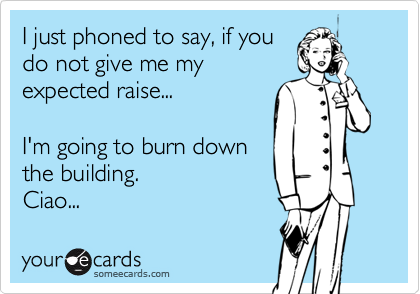 I just phoned to say, if you
do not give me my
expected raise...

I'm going to burn down
the building. 
Ciao...