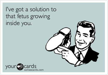 I've got a solution to
that fetus growing
inside you.