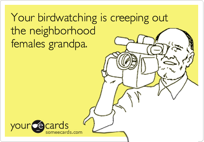 Your birdwatching is creeping out the neighborhoodfemales grandpa.