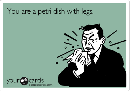 You are a petri dish with legs.