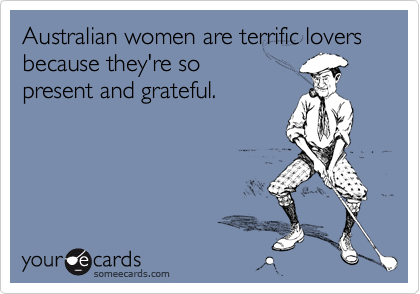 Australian women are terrific lovers because they're sopresent and grateful.