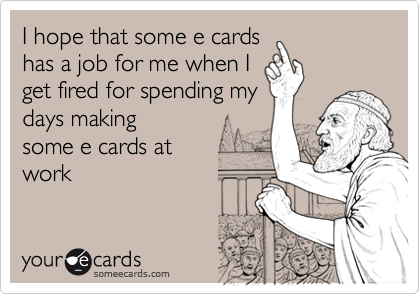 I hope that some e cards has a job for me when I get fired for spending ...