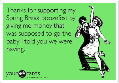 Thanks for supporting my
Spring Break boozefest by
giving me money that
was supposed to go the
baby I told you we were
having.
