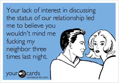 Your lack of interest in discussing the status of our relationship led me to believe you
wouldn't mind me
fucking my
neighbor three
times last night.