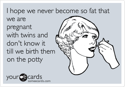 I hope we never become so fat that we are pregnantwith twins anddon't know ittill we birth themon the potty