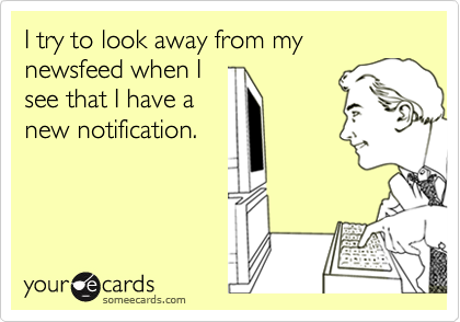 I try to look away from my newsfeed when I
see that I have a
new notification.