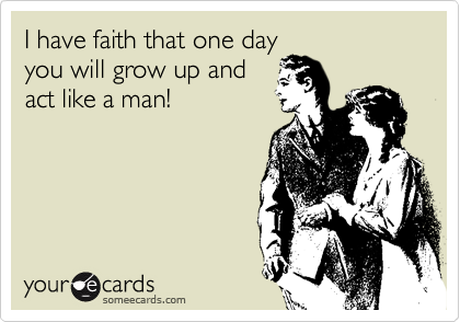 I have faith that one day
you will grow up and
act like a man!