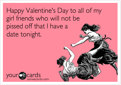 Happy Valentine's Day to all of my girl friends who will not be 
pissed off that I have a
date tonight.