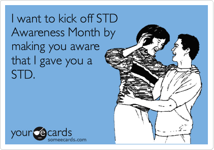 I want to kick off STD
Awareness Month by
making you aware
that I gave you a
STD.