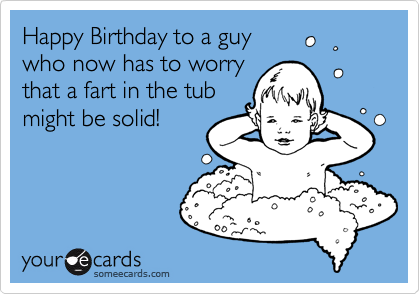 Happy Birthday to a guy
who now has to worry
that a fart in the tub
might be solid!

