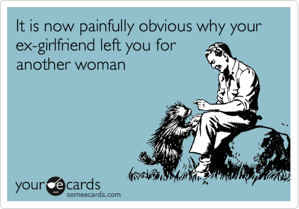 It is now painfully obvious why your ex-girlfriend left you for
another woman