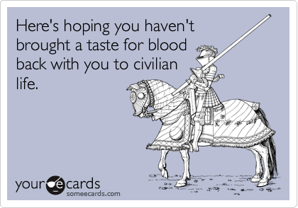 Here's hoping you haven't
brought a taste for blood
back with you to civilian
life.