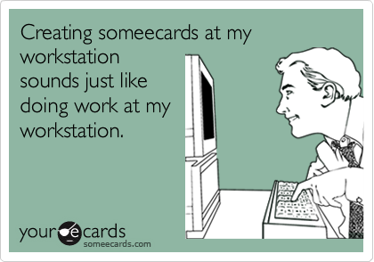 Creating someecards at my workstation
sounds just like
doing work at my
workstation.