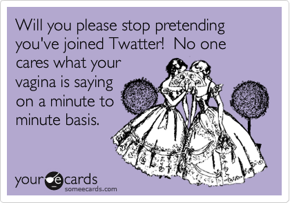 Will you please stop pretending you've joined Twatter!  No one cares what your
vagina is saying
on a minute to
minute basis.