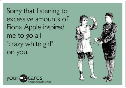 Sorry that listening to
excessive amounts of
Fiona Apple inspired 
me to go all
"crazy white girl" 
on you.