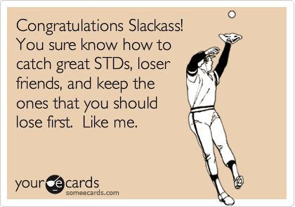 Congratulations Slackass! You sure know how tocatch great STDs, loserfriends, and keep theones that you shouldlose first.  Like me.
