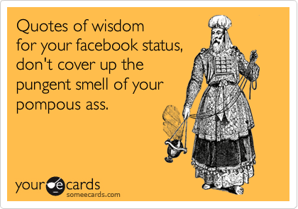 Quotes of wisdom 
for your facebook status, 
don't cover up the 
pungent smell of your
pompous ass. 