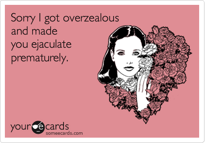 Sorry I got overzealous 
and made 
you ejaculate
prematurely.