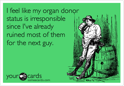 I feel like my organ donor
status is irresponsible
since I've already
ruined most of them
for the next guy.