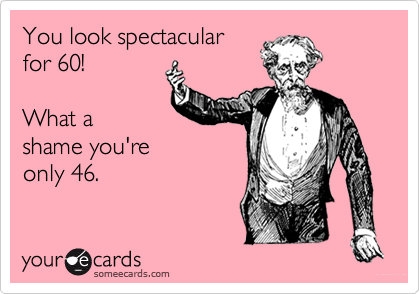 You look spectacular
for 60!

What a
shame you're
only 46.