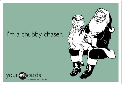 


I'm a chubby-chaser.