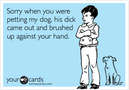 Sorry when you were
petting my dog, his dick
came out and brushed
up against your hand.