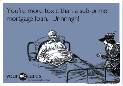You're more toxic than a sub-prime mortgage loan.  Unnnngh!