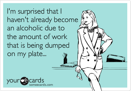I'm surprised that Ihaven't already becomean alcoholic due tothe amount of workthat is being dumpedon my plate...