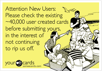 Attention New Users: Please check the existing~40,000 user created cardsbefore submitting yours,in the interest ofnot continuingto rip us off.