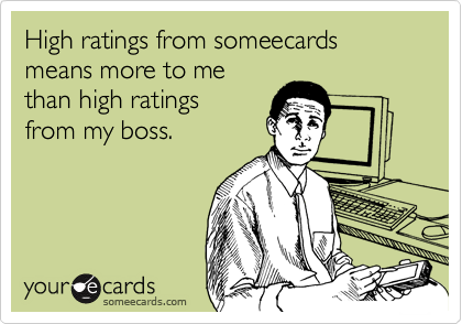 High ratings from someecards means more to me
than high ratings 
from my boss.  