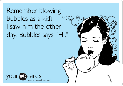 Remember blowingBubbles as a kid?I saw him the otherday. Bubbles says, "Hi."