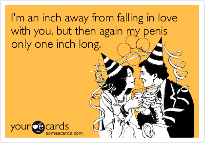 I'm an inch away from falling in love with you, but then again my penis only one inch long.