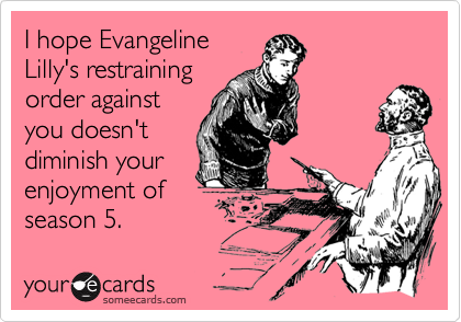 I hope Evangeline
Lilly's restraining
order against
you doesn't
diminish your
enjoyment of
season 5.