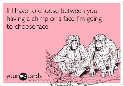 If I have to choose between you having a chimp or a face I'm going to choose face.
