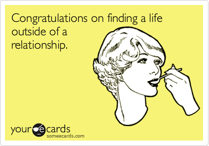 Congratulations on finding a life outside of arelationship.