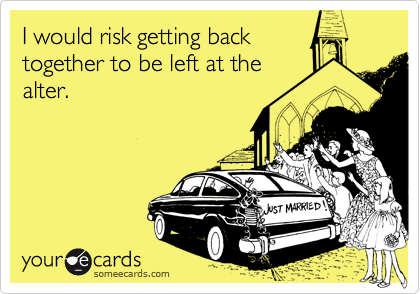 I would risk getting back 
together to be left at the
alter.