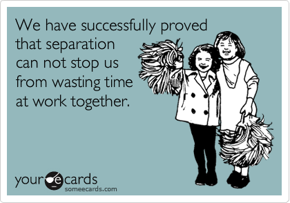 We have successfully proved
that separation
can not stop us
from wasting time
at work together.
