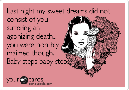 Last night my sweet dreams did not consist of you
suffering an
agonizing death...
you were horribly
maimed though.
Baby steps baby steps.