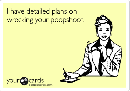 I have detailed plans on
wrecking your poopshoot.