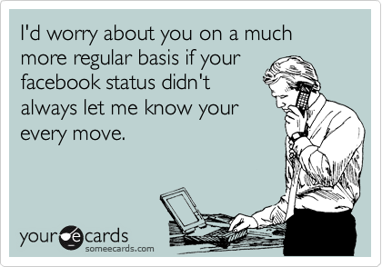 I'd worry about you on a much more regular basis if your
facebook status didn't
always let me know your
every move. 