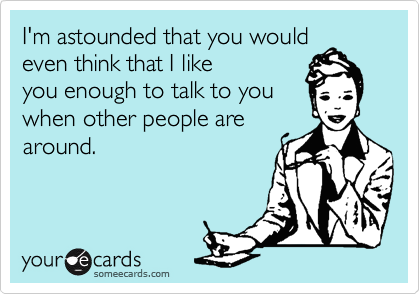 I'm astounded that you would
even think that I like
you enough to talk to you
when other people are
around.