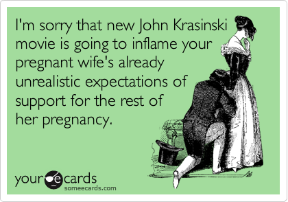 I'm sorry that new John Krasinskimovie is going to inflame yourpregnant wife's alreadyunrealistic expectations ofsupport for the rest ofher pregnancy.