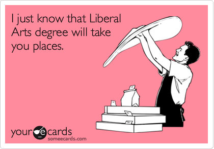 I just know that Liberal
Arts degree will take
you places.