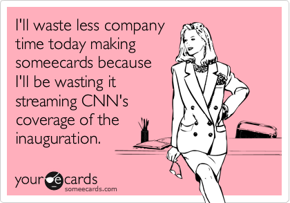 I'll waste less companytime today makingsomeecards becauseI'll be wasting itstreaming CNN'scoverage of theinauguration.