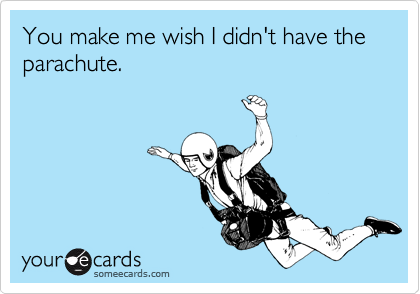 You make me wish I didn't have the parachute.