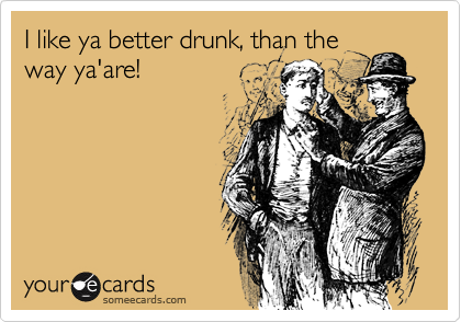 I like ya better drunk, than the
way ya'are!