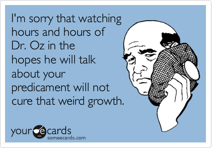 I'm sorry that watching
hours and hours of
Dr. Oz in the
hopes he will talk
about your
predicament will not
cure that weird growth.  